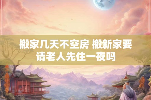 搬家几天不空房 搬新家要请老人先住一夜吗 搬家几天不空房 搬新家要请老人先住一夜吗