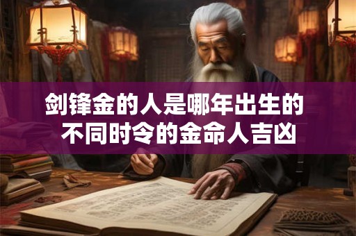 剑锋金的人是哪年出生的 不同时令的金命人吉凶 剑锋金的人是哪年出生的 不同时令的金命人吉凶