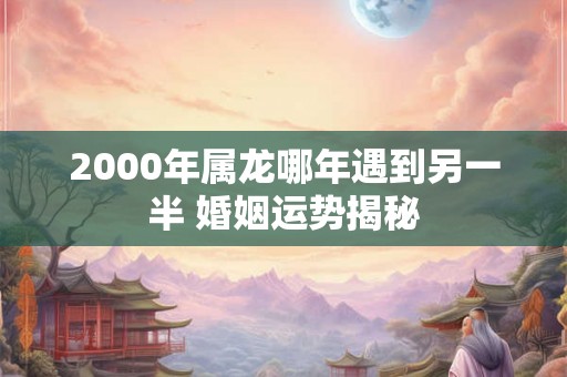 2000年属龙哪年遇到另一半 婚姻运势揭秘 2000年属龙哪年遇到另一半 婚姻运势揭秘