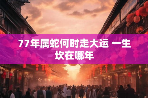77年属蛇何时走大运 一生坎在哪年 77年属蛇何时走大运 一生坎在哪年