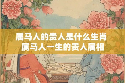 属马人的贵人是什么生肖 属马人一生的贵人属相 属马人的贵人是什么生肖 属马人一生的贵人属相
