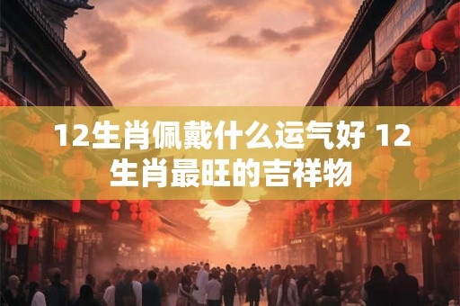 12生肖佩戴什么运气好 12生肖最旺的吉祥物