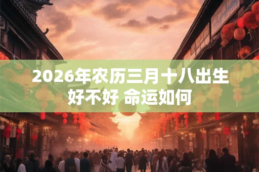 2026年农历三月十八出生好不好 命运如何