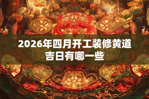 2026年四月开工装修黄道吉日有哪一些 2026年四月开工装修黄道吉日有哪一些