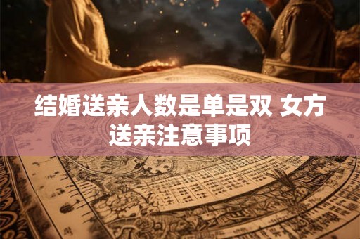 结婚送亲人数是单是双 女方送亲注意事项 结婚送亲人数是单是双 女方送亲注意事项