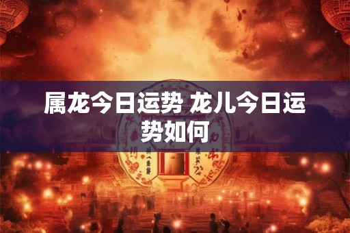 属龙今日运势 龙儿今日运势如何 属龙今日运势 龙儿今日运势如何