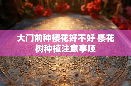 大门前种樱花好不好 樱花树种植注意事项 大门前种樱花好不好 樱花树种植注意事项