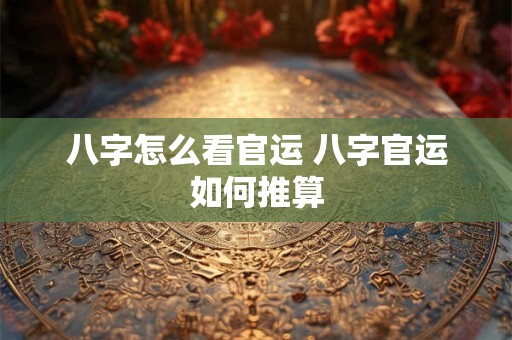 八字怎么看官运 八字官运如何推算 八字怎么看官运 八字官运如何推算