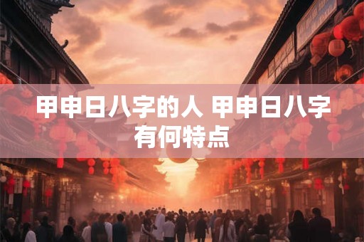 甲申日八字的人 甲申日八字有何特点 甲申日八字的人 甲申日八字有何特点