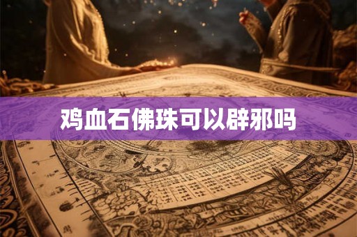 鸡血石佛珠可以辟邪吗 鸡血石佛珠可以辟邪吗
