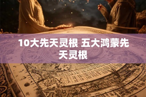 10大先天灵根 五大鸿蒙先天灵根 10大先天灵根 五大鸿蒙先天灵根