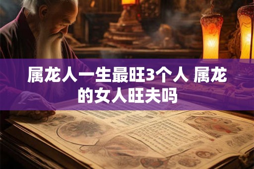属龙人一生最旺3个人 属龙的女人旺夫吗 属龙人一生最旺3个人 属龙的女人旺夫吗