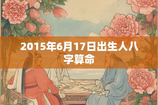 2015年6月17日出生人八字算命 2015年6月17日出生人八字算命