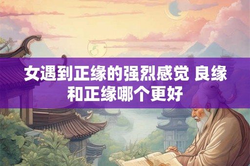 女遇到正缘的强烈感觉 良缘和正缘哪个更好 女遇到正缘的强烈感觉 良缘和正缘哪个更好
