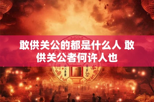 敢供关公的都是什么人 敢供关公者何许人也 敢供关公的都是什么人 敢供关公者何许人也