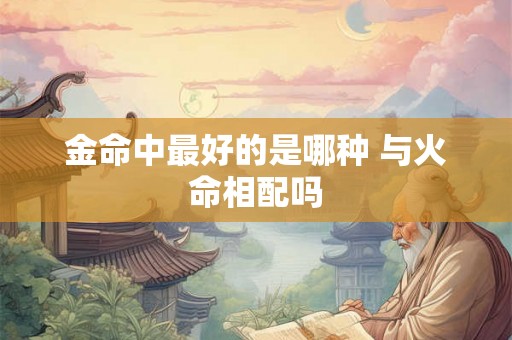 金命中最好的是哪种 与火命相配吗 金命中最好的是哪种 与火命相配吗