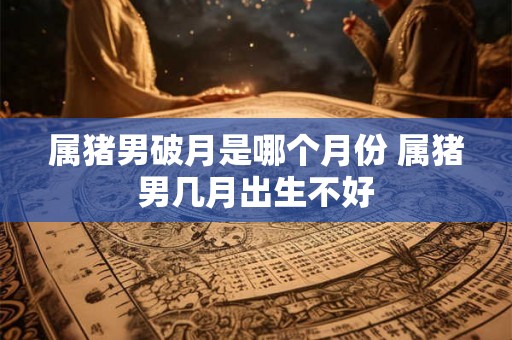 属猪男破月是哪个月份 属猪男几月出生不好
