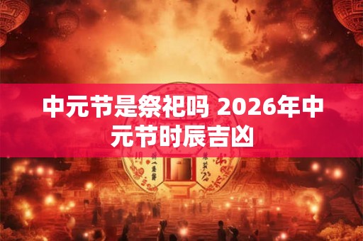 中元节是祭祀吗 2026年中元节时辰吉凶 中元节是祭祀吗 2026年中元节时辰吉凶