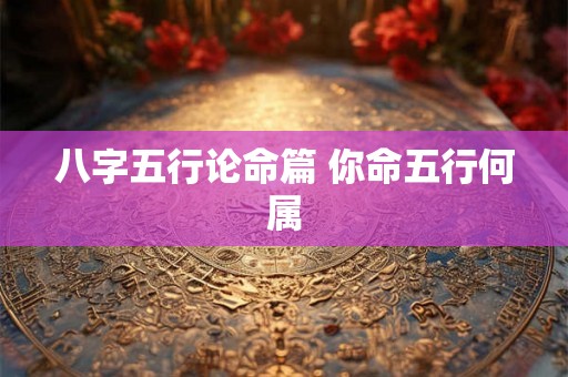 八字五行论命篇 你命五行何属 八字五行论命篇 你命五行何属