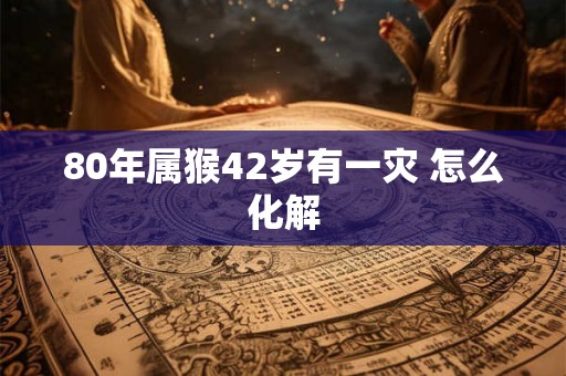 80年属猴42岁有一灾 怎么化解 80年属猴42岁有一灾 怎么化解