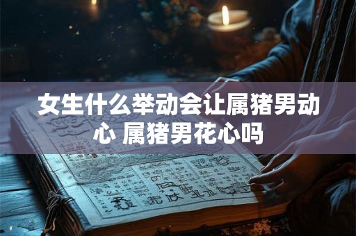 女生什么举动会让属猪男动心 属猪男花心吗 女生什么举动会让属猪男动心 属猪男花心吗