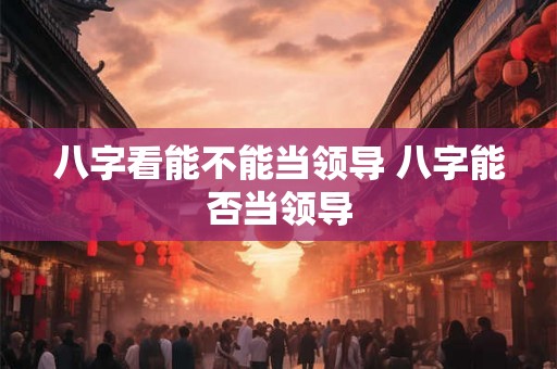 八字看能不能当领导 八字能否当领导 八字看能不能当领导 八字能否当领导
