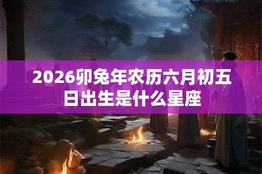 2026卯兔年农历六月初五日出生是什么星座 2026卯兔年农历六月初五日出生是什么星座