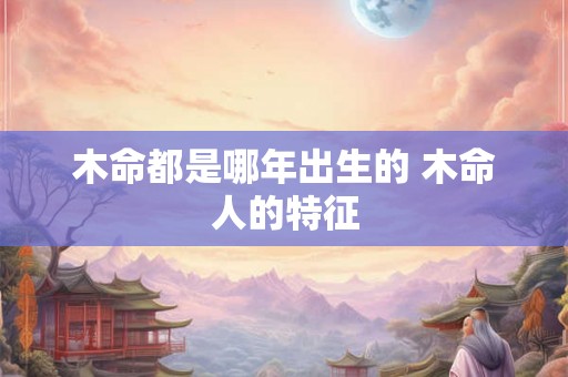 木命都是哪年出生的 木命人的特征 木命都是哪年出生的 木命人的特征