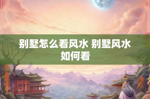 别墅怎么看风水 别墅风水如何看 别墅怎么看风水 别墅风水如何看