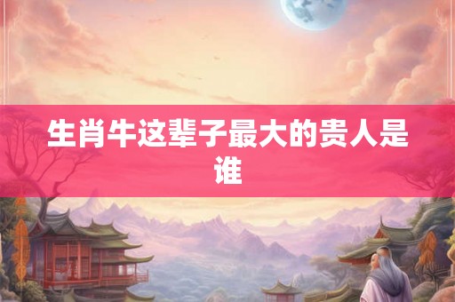 生肖牛这辈子最大的贵人是谁 生肖牛这辈子最大的贵人是谁