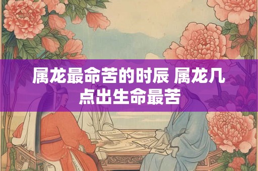 属龙最命苦的时辰 属龙几点出生命最苦 属龙最命苦的时辰 属龙几点出生命最苦