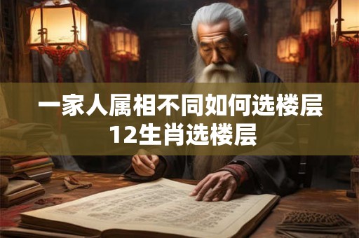 一家人属相不同如何选楼层 12生肖选楼层 一家人属相不同如何选楼层 12生肖选楼层