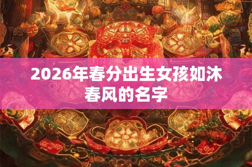 2026年春分出生女孩如沐春风的名字 2026年春分出生女孩如沐春风的名字