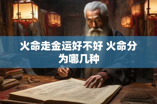 火命走金运好不好 火命分为哪几种 火命走金运好不好 火命分为哪几种