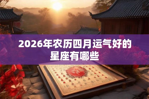 2026年农历四月运气好的星座有哪些 2026年农历四月运气好的星座有哪些