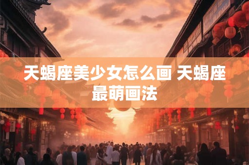 天蝎座美少女怎么画 天蝎座最萌画法 天蝎座美少女怎么画 天蝎座最萌画法