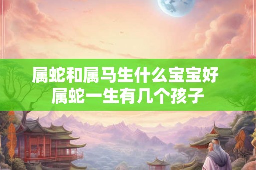 属蛇和属马生什么宝宝好 属蛇一生有几个孩子 属蛇和属马生什么宝宝好 属蛇一生有几个孩子
