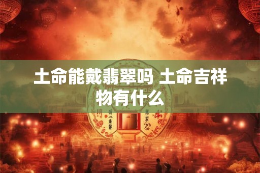 土命能戴翡翠吗 土命吉祥物有什么 土命能戴翡翠吗 土命吉祥物有什么
