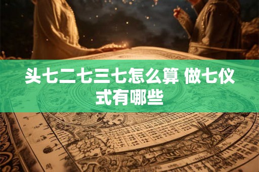 头七二七三七怎么算 做七仪式有哪些 头七二七三七怎么算 做七仪式有哪些