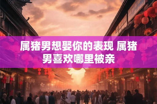 属猪男想娶你的表现 属猪男喜欢哪里被亲 属猪男想娶你的表现 属猪男喜欢哪里被亲