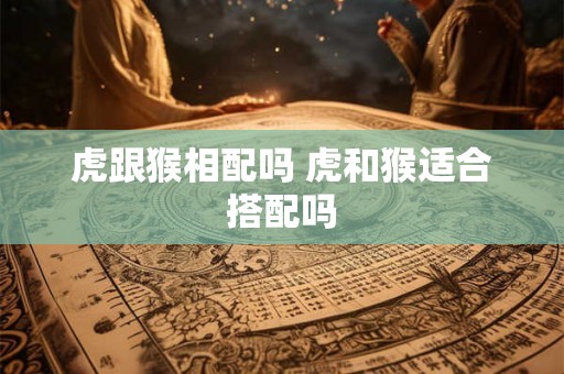 虎跟猴相配吗 虎和猴适合搭配吗 虎跟猴相配吗 虎和猴适合搭配吗