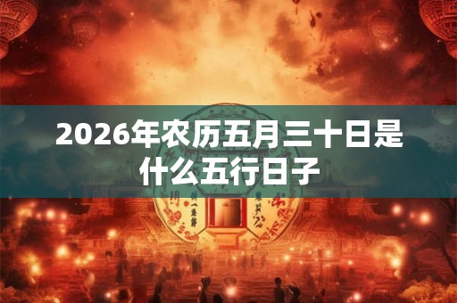 2026年农历五月三十日是什么五行日子 2026年农历五月三十日是什么五行日子