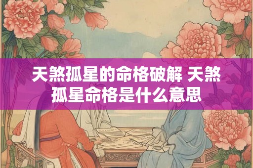 天煞孤星的命格破解 天煞孤星命格是什么意思 天煞孤星的命格破解 天煞孤星命格是什么意思