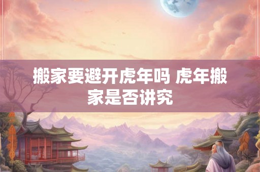 搬家要避开虎年吗 虎年搬家是否讲究 搬家要避开虎年吗 虎年搬家是否讲究