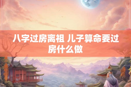 八字过房离祖 儿子算命要过房什么做 八字过房离祖 儿子算命要过房什么做