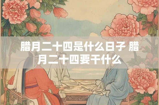 腊月二十四是什么日子 腊月二十四要干什么 腊月二十四是什么日子 腊月二十四要干什么