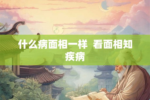 什么病面相一样 看面相知疾病 什么病面相一样 看面相知疾病