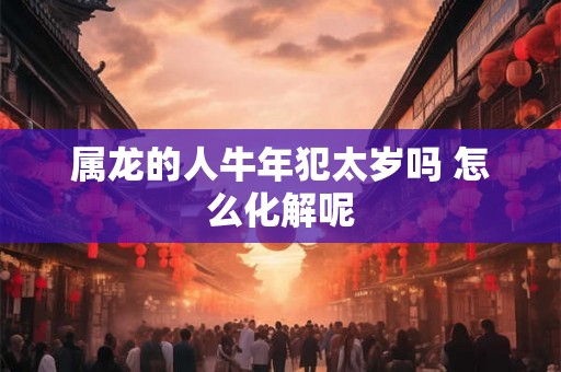 属龙的人牛年犯太岁吗 怎么化解呢