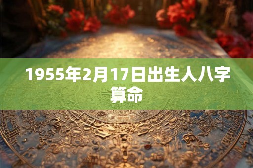1955年2月17日出生人八字算命 1955年2月17日出生人八字算命