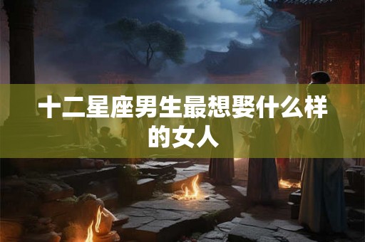十二星座男生最想娶什么样的女人 十二星座男生最想娶什么样的女人
